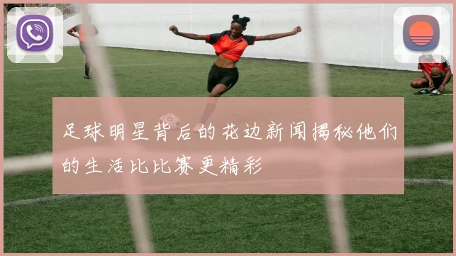 足球明星背后的花边新闻揭秘他们的生活比比赛更精彩