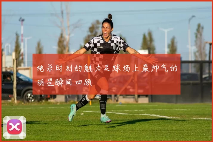 绝杀时刻的魅力足球场上最帅气的明星瞬间回顾