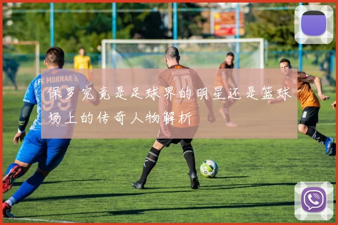 保罗究竟是足球界的明星还是篮球场上的传奇人物解析