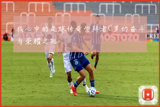 我心中的足球传奇崇拜者C罗的奋斗与荣耀之路