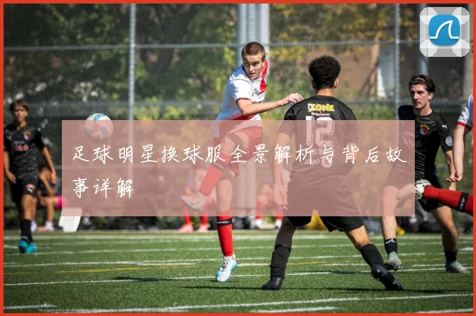 足球明星换球服全景解析与背后故事详解