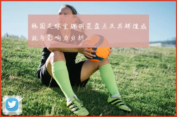 韩国足球金牌明星盘点及其辉煌成就与影响力分析