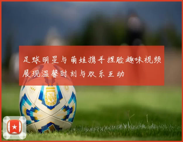 足球明星与萌娃携手捏脸趣味视频展现温馨时刻与欢乐互动