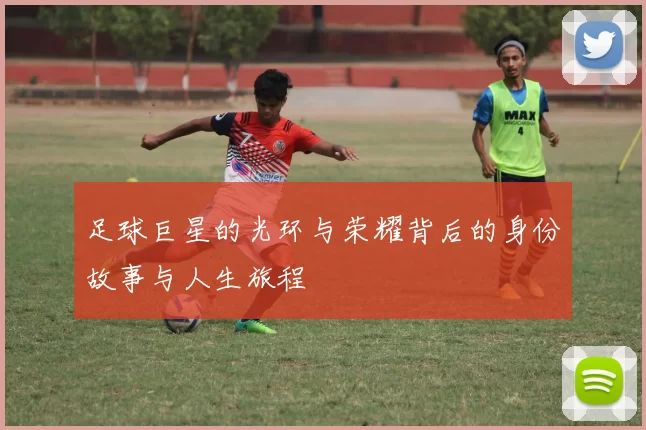 足球巨星的光环与荣耀背后的身份故事与人生旅程