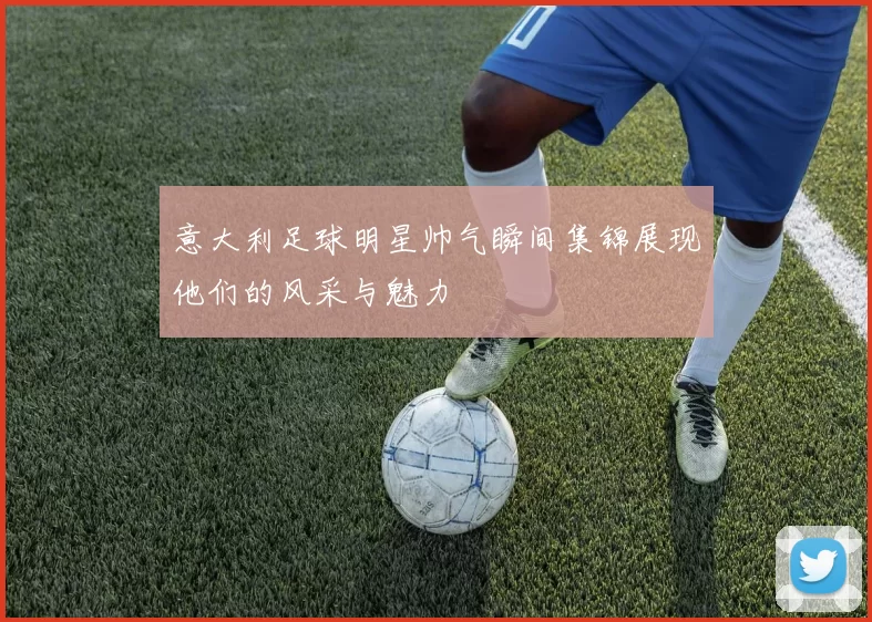 意大利足球明星帅气瞬间集锦展现他们的风采与魅力