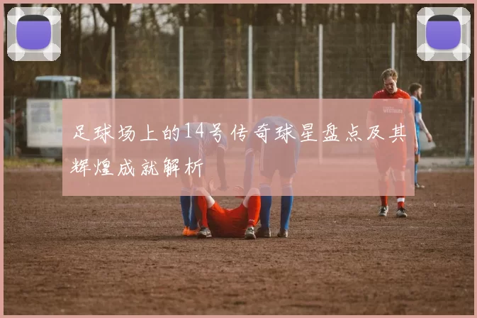 足球场上的14号传奇球星盘点及其辉煌成就解析