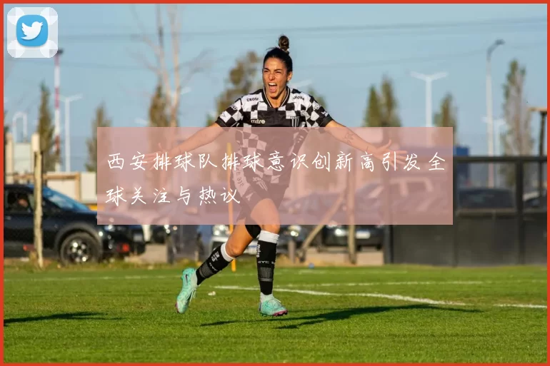 西安排球队排球意识创新高引发全球关注与热议