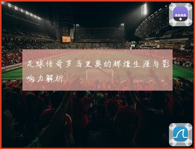 足球传奇罗马里奥的辉煌生涯与影响力解析