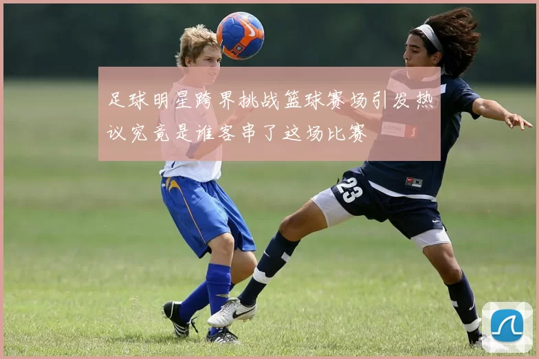 足球明星跨界挑战篮球赛场引发热议究竟是谁客串了这场比赛