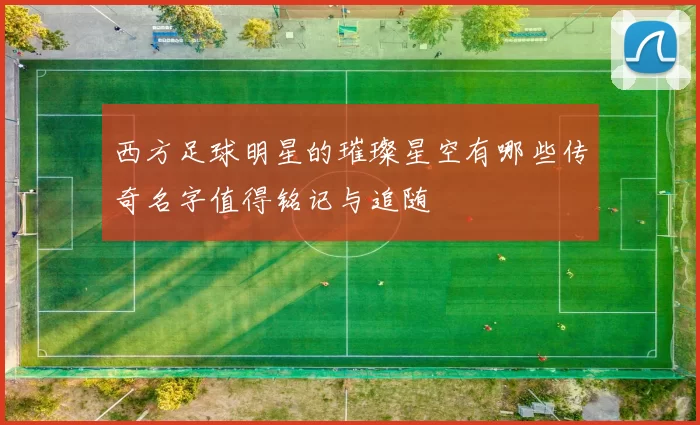 西方足球明星的璀璨星空有哪些传奇名字值得铭记与追随