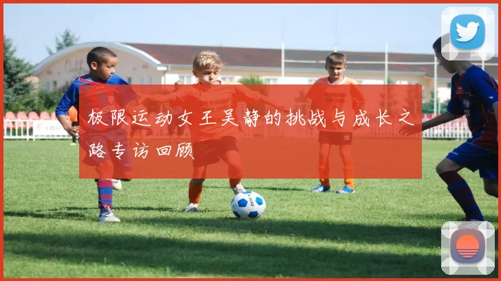 极限运动女王吴静的挑战与成长之路专访回顾