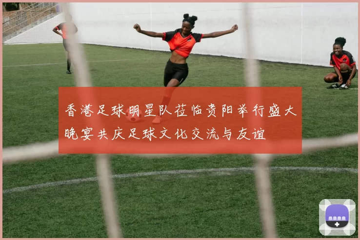 香港足球明星队莅临贵阳举行盛大晚宴共庆足球文化交流与友谊