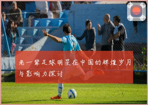 老一辈足球明星在中国的辉煌岁月与影响力探讨