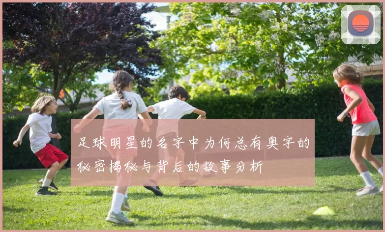 足球明星的名字中为何总有奥字的秘密揭秘与背后的故事分析