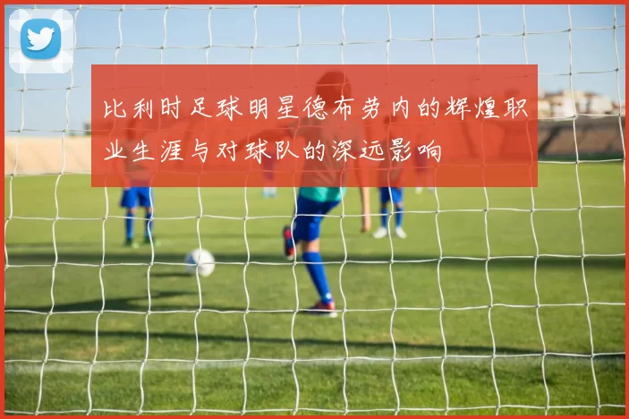 比利时足球明星德布劳内的辉煌职业生涯与对球队的深远影响