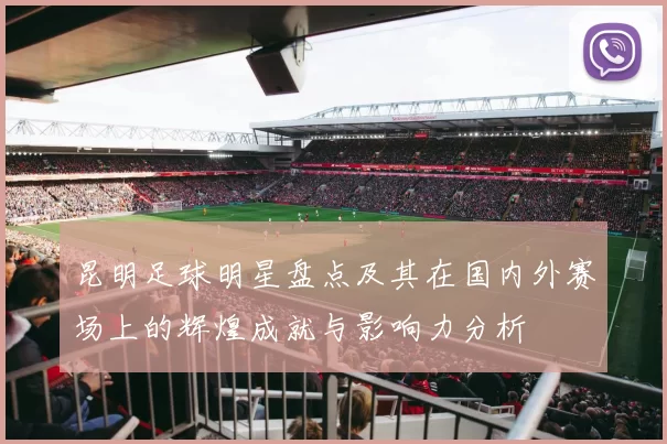 昆明足球明星盘点及其在国内外赛场上的辉煌成就与影响力分析
