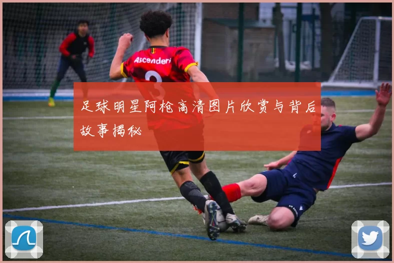 足球明星阿枪高清图片欣赏与背后故事揭秘