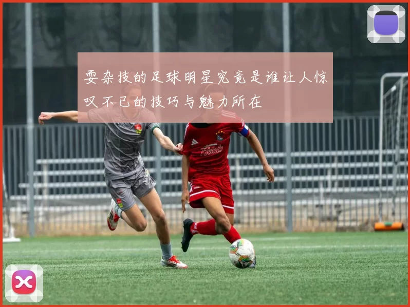 耍杂技的足球明星究竟是谁让人惊叹不已的技巧与魅力所在