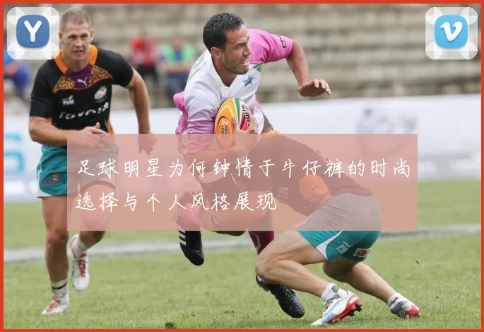 足球明星为何钟情于牛仔裤的时尚选择与个人风格展现