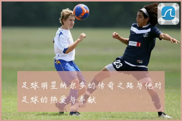 足球明星纳尔多的传奇之路与他对足球的热爱与奉献