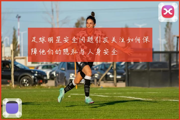 足球明星安全问题引发关注如何保障他们的隐私与人身安全