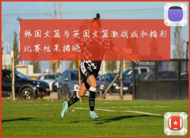 韩国女篮与英国女篮激战成和精彩比赛结果揭晓