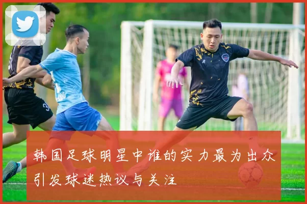 韩国足球明星中谁的实力最为出众引发球迷热议与关注