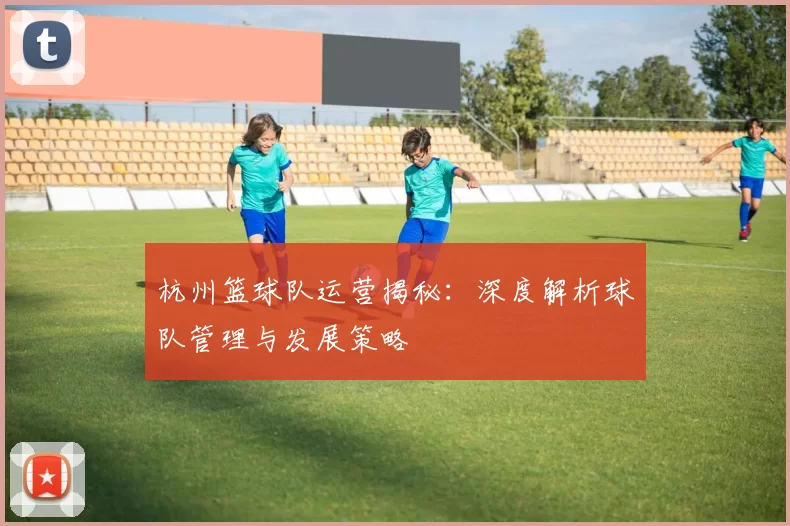 杭州篮球队运营揭秘：深度解析球队管理与发展策略