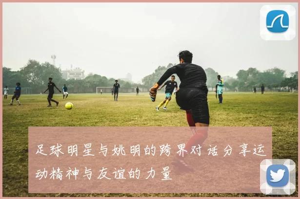 足球明星与姚明的跨界对话分享运动精神与友谊的力量