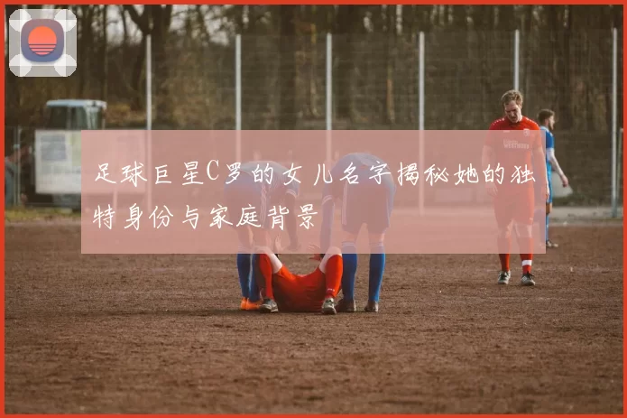 足球巨星C罗的女儿名字揭秘她的独特身份与家庭背景