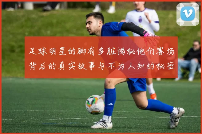 足球明星的脚有多脏揭秘他们赛场背后的真实故事与不为人知的秘密