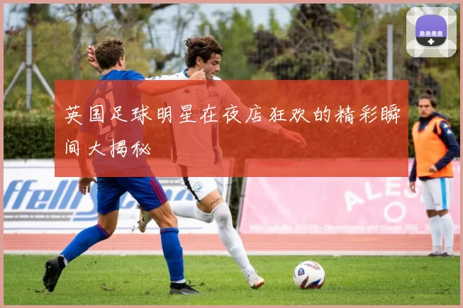 英国足球明星在夜店狂欢的精彩瞬间大揭秘