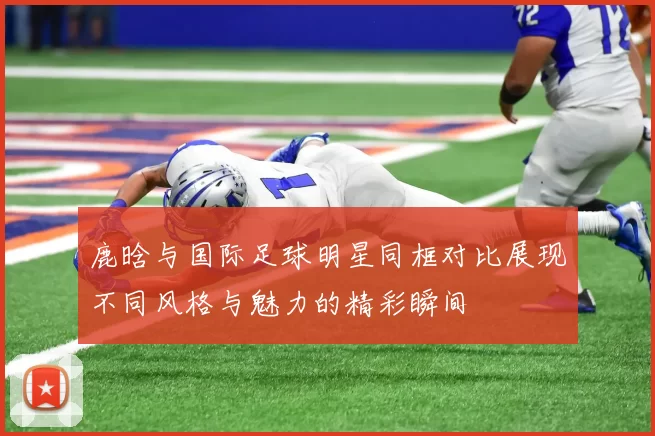 鹿晗与国际足球明星同框对比展现不同风格与魅力的精彩瞬间