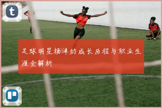 足球明星杨洋的成长历程与职业生涯全解析