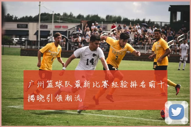 广州篮球队最新比赛经验排名前十揭晓引领潮流