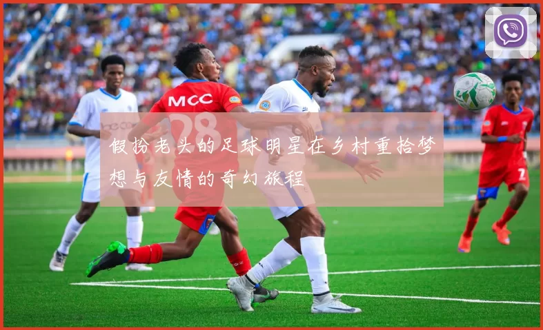 假扮老头的足球明星在乡村重拾梦想与友情的奇幻旅程