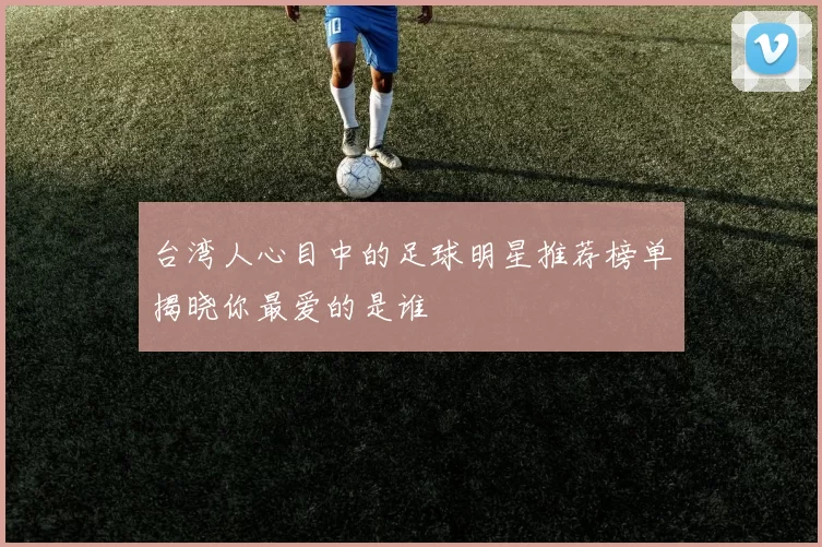 台湾人心目中的足球明星推荐榜单揭晓你最爱的是谁