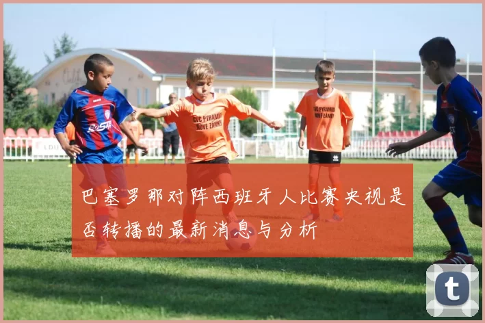 巴塞罗那对阵西班牙人比赛央视是否转播的最新消息与分析
