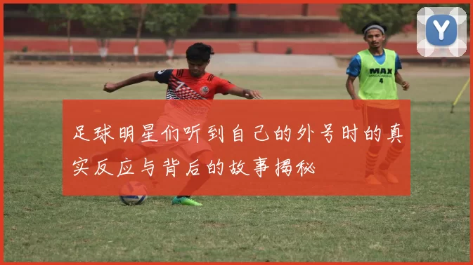 足球明星们听到自己的外号时的真实反应与背后的故事揭秘