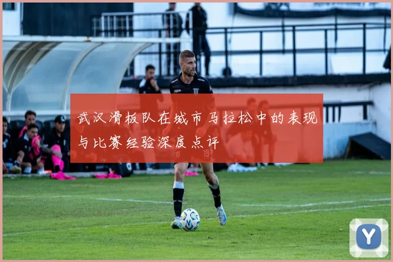 武汉滑板队在城市马拉松中的表现与比赛经验深度点评