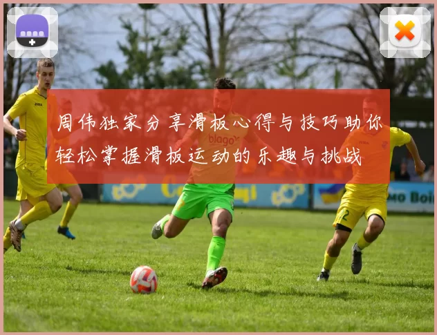 周伟独家分享滑板心得与技巧助你轻松掌握滑板运动的乐趣与挑战