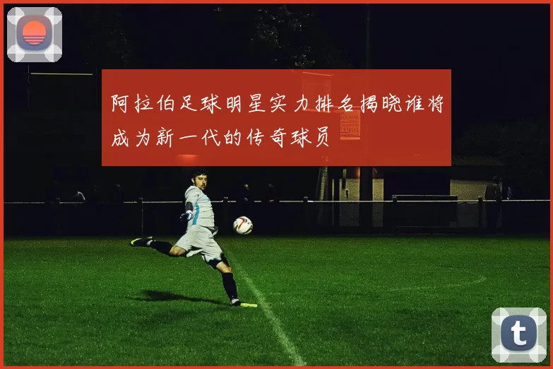 阿拉伯足球明星实力排名揭晓谁将成为新一代的传奇球员