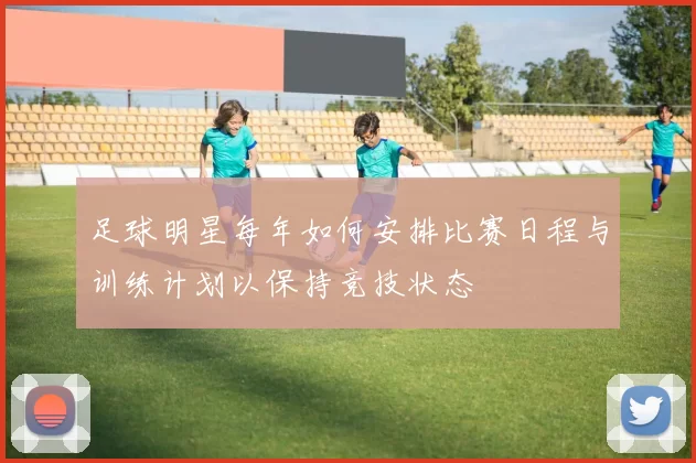 足球明星每年如何安排比赛日程与训练计划以保持竞技状态