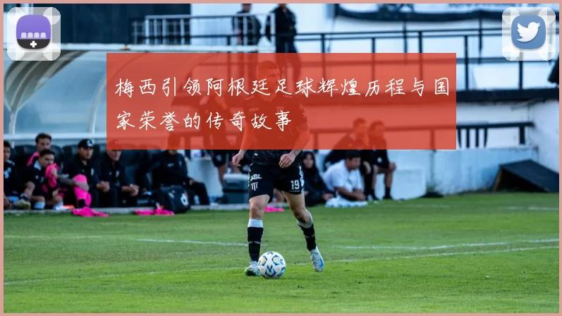梅西引领阿根廷足球辉煌历程与国家荣誉的传奇故事