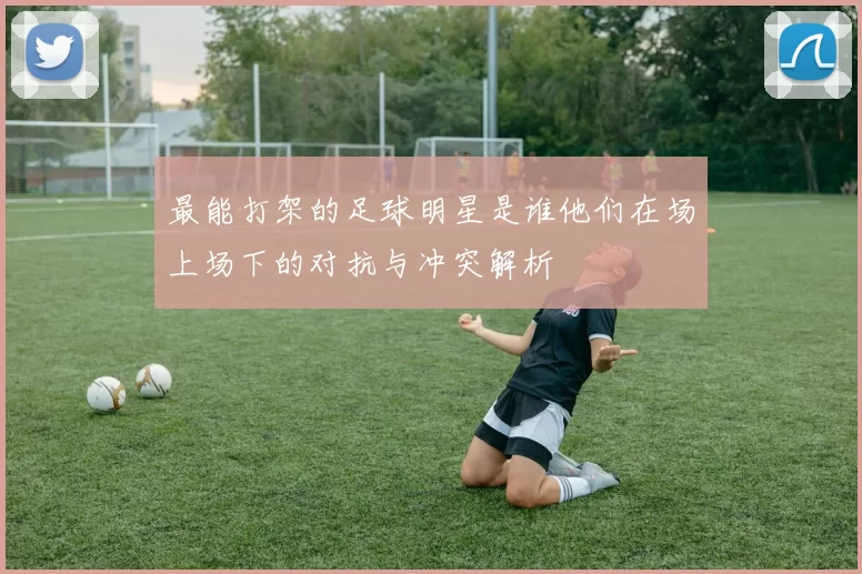 最能打架的足球明星是谁他们在场上场下的对抗与冲突解析