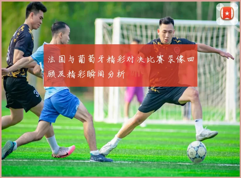法国与葡萄牙精彩对决比赛录像回顾及精彩瞬间分析