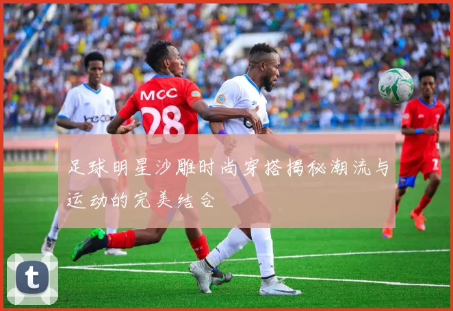足球明星沙雕时尚穿搭揭秘潮流与运动的完美结合