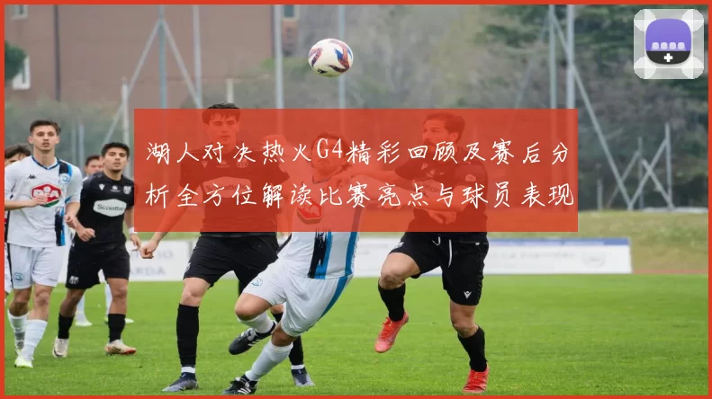 湖人对决热火G4精彩回顾及赛后分析全方位解读比赛亮点与球员表现