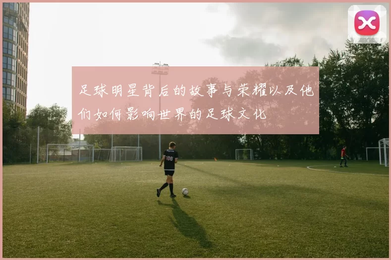 足球明星背后的故事与荣耀以及他们如何影响世界的足球文化