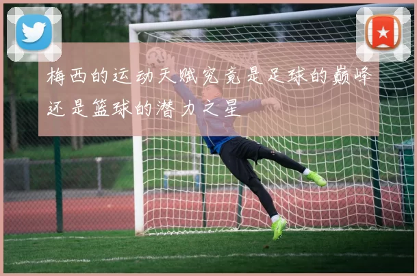 梅西的运动天赋究竟是足球的巅峰还是篮球的潜力之星